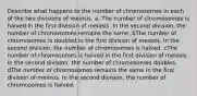 Describe what happens to the number of chromosomes in each of the two divisions of meiosis. a. The number of chromosomes is halved in the first division of meiosis. In the second division, the number of chromosomes remains the same. bThe number of chromosomes is doubled in the first division of meiosis. In the second division, the number of chromosomes is halved. cThe number of chromosomes is halved in the first division of meiosis. In the second division, the number of chromosomes doubles. dThe number of chromosomes remains the same in the first division of meiosis. In the second division, the number of chromosomes is halved.