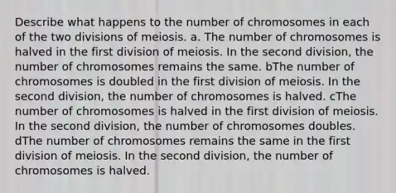 Describe what happens to the number of chromosomes in each of the two divisions of meiosis. a. The number of chromosomes is halved in the first division of meiosis. In the second division, the number of chromosomes remains the same. bThe number of chromosomes is doubled in the first division of meiosis. In the second division, the number of chromosomes is halved. cThe number of chromosomes is halved in the first division of meiosis. In the second division, the number of chromosomes doubles. dThe number of chromosomes remains the same in the first division of meiosis. In the second division, the number of chromosomes is halved.