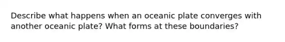 Describe what happens when an oceanic plate converges with another oceanic plate? What forms at these boundaries?