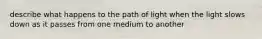 describe what happens to the path of light when the light slows down as it passes from one medium to another