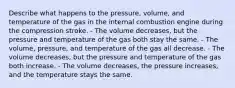 Describe what happens to the pressure, volume, and temperature of the gas in the internal combustion engine during the compression stroke. - The volume decreases, but the pressure and temperature of the gas both stay the same. - The volume, pressure, and temperature of the gas all decrease. - The volume decreases, but the pressure and temperature of the gas both increase. - The volume decreases, the pressure increases, and the temperature stays the same.