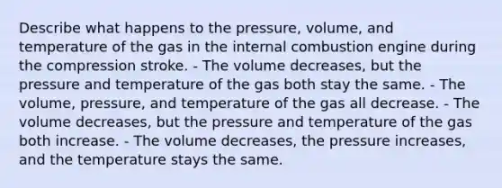 Describe what happens to the pressure, volume, and temperature of the gas in the internal combustion engine during the compression stroke. - The volume decreases, but the pressure and temperature of the gas both stay the same. - The volume, pressure, and temperature of the gas all decrease. - The volume decreases, but the pressure and temperature of the gas both increase. - The volume decreases, the pressure increases, and the temperature stays the same.