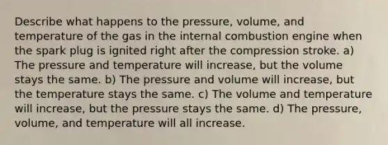 Describe what happens to the pressure, volume, and temperature of the gas in the internal combustion engine when the spark plug is ignited right after the compression stroke. a) The pressure and temperature will increase, but the volume stays the same. b) The pressure and volume will increase, but the temperature stays the same. c) The volume and temperature will increase, but the pressure stays the same. d) The pressure, volume, and temperature will all increase.