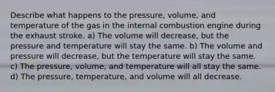 Describe what happens to the pressure, volume, and temperature of the gas in the internal combustion engine during the exhaust stroke. a) The volume will decrease, but the pressure and temperature will stay the same. b) The volume and pressure will decrease, but the temperature will stay the same. c) The pressure, volume, and temperature will all stay the same. d) The pressure, temperature, and volume will all decrease.