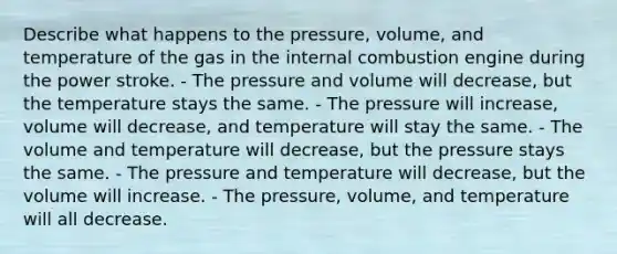 Describe what happens to the pressure, volume, and temperature of the gas in the internal combustion engine during the power stroke. - The pressure and volume will decrease, but the temperature stays the same. - The pressure will increase, volume will decrease, and temperature will stay the same. - The volume and temperature will decrease, but the pressure stays the same. - The pressure and temperature will decrease, but the volume will increase. - The pressure, volume, and temperature will all decrease.