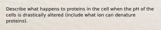 Describe what happens to proteins in the cell when the pH of the cells is drastically altered (include what ion can denature proteins).