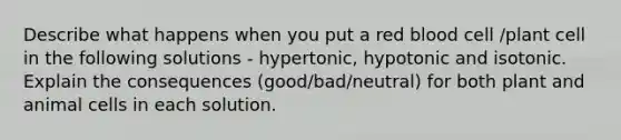 Describe what happens when you put a red blood cell /plant cell in the following solutions - hypertonic, hypotonic and isotonic. Explain the consequences (good/bad/neutral) for both plant and animal cells in each solution.