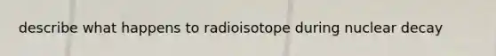 describe what happens to radioisotope during nuclear decay