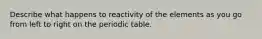 Describe what happens to reactivity of the elements as you go from left to right on the periodic table.