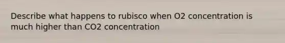 Describe what happens to rubisco when O2 concentration is much higher than CO2 concentration