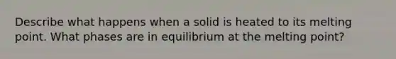 Describe what happens when a solid is heated to its melting point. What phases are in equilibrium at the melting point?