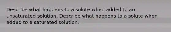 Describe what happens to a solute when added to an unsaturated solution. Describe what happens to a solute when added to a saturated solution.