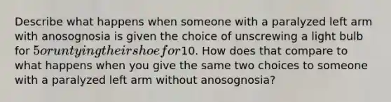 Describe what happens when someone with a paralyzed left arm with anosognosia is given the choice of unscrewing a light bulb for 5 or untying their shoe for10. How does that compare to what happens when you give the same two choices to someone with a paralyzed left arm without anosognosia?