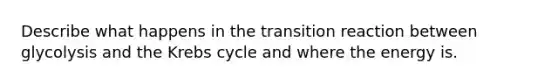 Describe what happens in the transition reaction between glycolysis and the Krebs cycle and where the energy is.