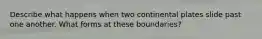 Describe what happens when two continental plates slide past one another. What forms at these boundaries?