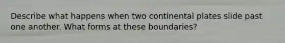 Describe what happens when two continental plates slide past one another. What forms at these boundaries?