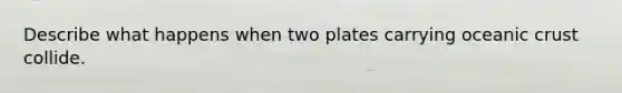 Describe what happens when two plates carrying oceanic crust collide.