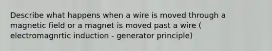 Describe what happens when a wire is moved through a magnetic field or a magnet is moved past a wire ( electromagnrtic induction - generator principle)