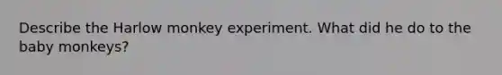 Describe the Harlow monkey experiment. What did he do to the baby monkeys?