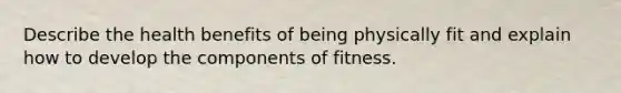 Describe the health benefits of being physically fit and explain how to develop the components of fitness.