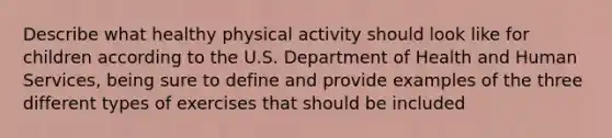 Describe what healthy physical activity should look like for children according to the U.S. Department of Health and Human Services, being sure to define and provide examples of the three different types of exercises that should be included