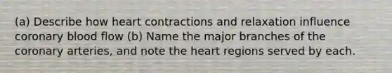 (a) Describe how heart contractions and relaxation influence coronary blood flow (b) Name the major branches of the coronary arteries, and note the heart regions served by each.