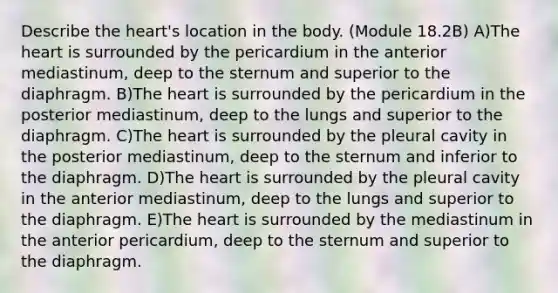 Describe the heart's location in the body. (Module 18.2B) A)The heart is surrounded by the pericardium in the anterior mediastinum, deep to the sternum and superior to the diaphragm. B)The heart is surrounded by the pericardium in the posterior mediastinum, deep to the lungs and superior to the diaphragm. C)The heart is surrounded by the pleural cavity in the posterior mediastinum, deep to the sternum and inferior to the diaphragm. D)The heart is surrounded by the pleural cavity in the anterior mediastinum, deep to the lungs and superior to the diaphragm. E)The heart is surrounded by the mediastinum in the anterior pericardium, deep to the sternum and superior to the diaphragm.