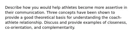 Describe how you would help athletes become more assertive in their communication. Three concepts have been shown to provide a good theoretical basis for understanding the coach-athlete relationship. Discuss and provide examples of closeness, co-orientation, and complementarity.