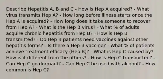 Describe Hepatitis A, B and C - How is Hep A acquired? - What virus transmits Hep A? - How long before illness starts once the Hep A is acquired? - How long does it take someone to recover from Hep A? - What is the Hep B virus? - What % of adults acquire chronic hepatitis from Hep B? - How is Hep B transmitted? - Do Hep B patients need vaccines against other hepatitis forms? - Is there a Hep B vaccine? - What % of patients achieve treatment efficacy (Hep B)? - What is Hep C caused by? How is it different from the others? - How is Hep C transmitted? - Can Hep C go dormant? - Can Hep C be used with alcohol? - How common is Hep C?