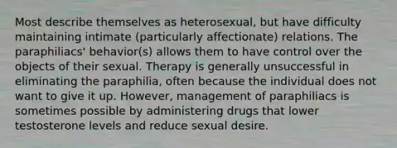 Most describe themselves as heterosexual, but have difficulty maintaining intimate (particularly affectionate) relations. The paraphiliacs' behavior(s) allows them to have control over the objects of their sexual. Therapy is generally unsuccessful in eliminating the paraphilia, often because the individual does not want to give it up. However, management of paraphiliacs is sometimes possible by administering drugs that lower testosterone levels and reduce sexual desire.