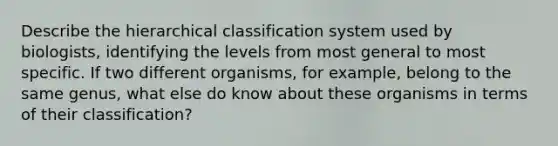 Describe the hierarchical classification system used by biologists, identifying the levels from most general to most specific. If two different organisms, for example, belong to the same genus, what else do know about these organisms in terms of their classification?