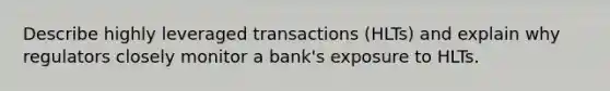 Describe highly leveraged transactions (HLTs) and explain why regulators closely monitor a bank's exposure to HLTs.