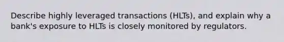 Describe highly leveraged transactions (HLTs), and explain why a bank's exposure to HLTs is closely monitored by regulators.