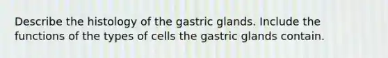 Describe the histology of the gastric glands. Include the functions of the types of cells the gastric glands contain.