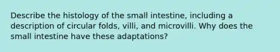 Describe the histology of <a href='https://www.questionai.com/knowledge/kt623fh5xn-the-small-intestine' class='anchor-knowledge'>the small intestine</a>, including a description of circular folds, villi, and microvilli. Why does the small intestine have these adaptations?