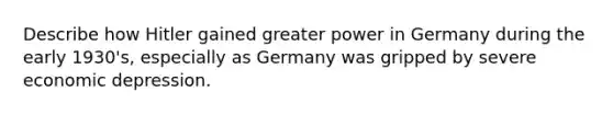 Describe how Hitler gained greater power in Germany during the early 1930's, especially as Germany was gripped by severe economic depression.