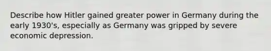 Describe how Hitler gained greater power in Germany during the early 1930's, especially as Germany was gripped by severe economic depression.