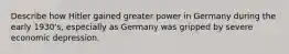 Describe how Hitler gained greater power in Germany during the early 1930's, especially as Germany was gripped by severe economic depression.