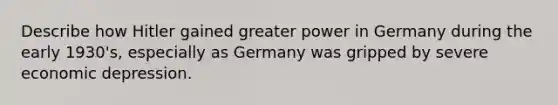 Describe how Hitler gained greater power in Germany during the early 1930's, especially as Germany was gripped by severe economic depression.