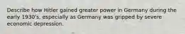 Describe how Hitler gained greater power in Germany during the early 1930's, especially as Germany was gripped by severe economic depression.