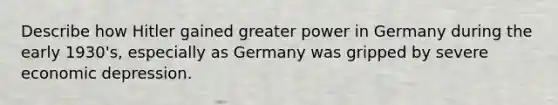 Describe how Hitler gained greater power in Germany during the early 1930's, especially as Germany was gripped by severe economic depression.