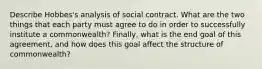 Describe Hobbes's analysis of social contract. What are the two things that each party must agree to do in order to successfully institute a commonwealth? Finally, what is the end goal of this agreement, and how does this goal affect the structure of commonwealth?