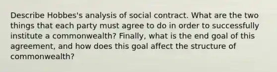 Describe Hobbes's analysis of social contract. What are the two things that each party must agree to do in order to successfully institute a commonwealth? Finally, what is the end goal of this agreement, and how does this goal affect the structure of commonwealth?