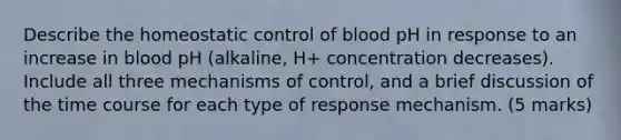 Describe the homeostatic control of blood pH in response to an increase in blood pH (alkaline, H+ concentration decreases). Include all three mechanisms of control, and a brief discussion of the time course for each type of response mechanism. (5 marks)