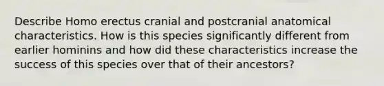 Describe Homo erectus cranial and postcranial anatomical characteristics. How is this species significantly different from earlier hominins and how did these characteristics increase the success of this species over that of their ancestors?