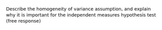 Describe the homogeneity of variance assumption, and explain why it is important for the independent measures hypothesis test (free response)