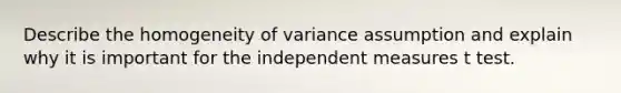 Describe the homogeneity of variance assumption and explain why it is important for the independent measures t test.