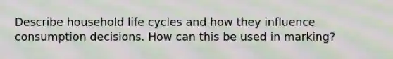 Describe household life cycles and how they influence consumption decisions. How can this be used in marking?