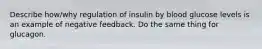 Describe how/why regulation of insulin by blood glucose levels is an example of negative feedback. Do the same thing for glucagon.