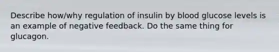 Describe how/why regulation of insulin by blood glucose levels is an example of negative feedback. Do the same thing for glucagon.